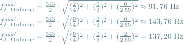 f^{\text{axial}}_{\text{2. Ordnung}} = \frac{343}{2} \cdot \sqrt{(\frac{2}{4})^2+(\frac{0}{3})^2+(\frac{0}{2,50})^2} \approx 91,76 \text{ Hz} \\f^{\text{axial}}_{\text{2. Ordnung}} = \frac{343}{2} \cdot \sqrt{(\frac{0}{4})^2+(\frac{2}{3})^2+(\frac{0}{2,50})^2} \approx 143,76 \text{ Hz} \\f^{\text{axial}}_{\text{2. Ordnung}} = \frac{343}{2} \cdot \sqrt{(\frac{0}{4})^2+(\frac{0}{3})^2+(\frac{2}{2,50})^2} = 137,20 \text{ Hz}